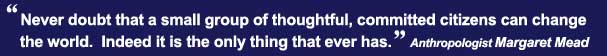 Never doubt that a small group of thoughtful, committed citizens can change the world.  Indeed it is the only thing that ever has. -Anthropologist Margaret Mead